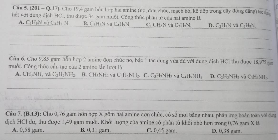 (201 - Q.17). Cho 19,4 gam hồn hợp hai amine (no, đơn chức, mạch hở, kế tiếp trong đãy đồng đẳng) tác dựg
hết với dung dịch HCl, thu được 34 gam muối. Công thức phân tử của hai amine là
A. C_3H_9N và C_4H_11N. B. C_3H_7N và C_4H_9N. C. CH_5N và C_2H_7N. D. C_2H_7N và C_3H_9N. 
Câu 6. Cho 9,85 gam hỗn hợp 2 amine đơn chức no, bậc 1 tác dụng vừa đủ với dung dịch HCl thu được 18,975 gam
muối. Công thức cấu tạo của 2 amine lần lượt là:
A. CH_3NH_2 và C_2H_5NH_2. B. CH_3NH_2 và C_3H_5NH_2 、 C. C_3H_7NH_2 và C_4H_9NH_2 D. C_2H_5NH_2 và C_3H_7NH_2. 
Câu 7. (B. 13) : Cho 0,76 gam hỗn hợp X gồm hai amine đơn chức, có số mol bằng nhau, phản ứng hoàn toàn với dung
dịch HCl dư, thu được 1,49 gam muối. Khối lượng của amine có phân tử khối nhỏ hơn trong 0,76 gam X là
A. 0,58 gam. B. 0,31 gam. C. 0,45 gam. D. 0,38 gam.