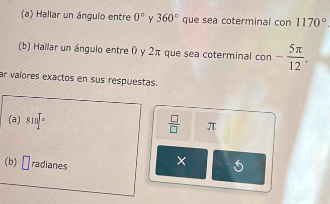 Hallar un ángulo entre 0° y 360° que sea coterminal con 1170°. 
(b) Hallar un ángulo entre 0 y 2π que sea coterminal con - 5π /12 . 
ar valores exactos en sus respuestas. 
(a) 810]^circ   □ /□   π
(b) □ radianes 
×