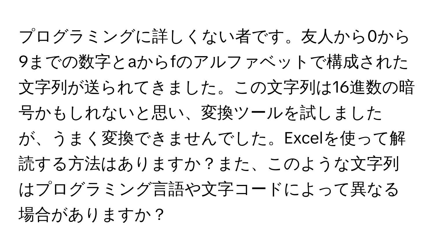 プログラミングに詳しくない者です。友人から0から9までの数字とaからfのアルファベットで構成された文字列が送られてきました。この文字列は16進数の暗号かもしれないと思い、変換ツールを試しましたが、うまく変換できませんでした。Excelを使って解読する方法はありますか？また、このような文字列はプログラミング言語や文字コードによって異なる場合がありますか？