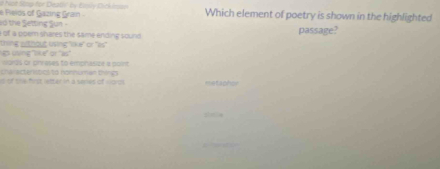 ad Not Stup for Death' by Ensly Dickimon Which element of poetry is shown in the highlighted
e Relds of Gazing Grain
to the Setting Sun
of a poem shares the same ending sound passage?
thing without using "like" or "es"
ligs using ''like' or 'as'
words or pihrases to emphasize a point
characteristics to nonhuman things
d of the first letter in a series of words metaphor
slmle
1 a