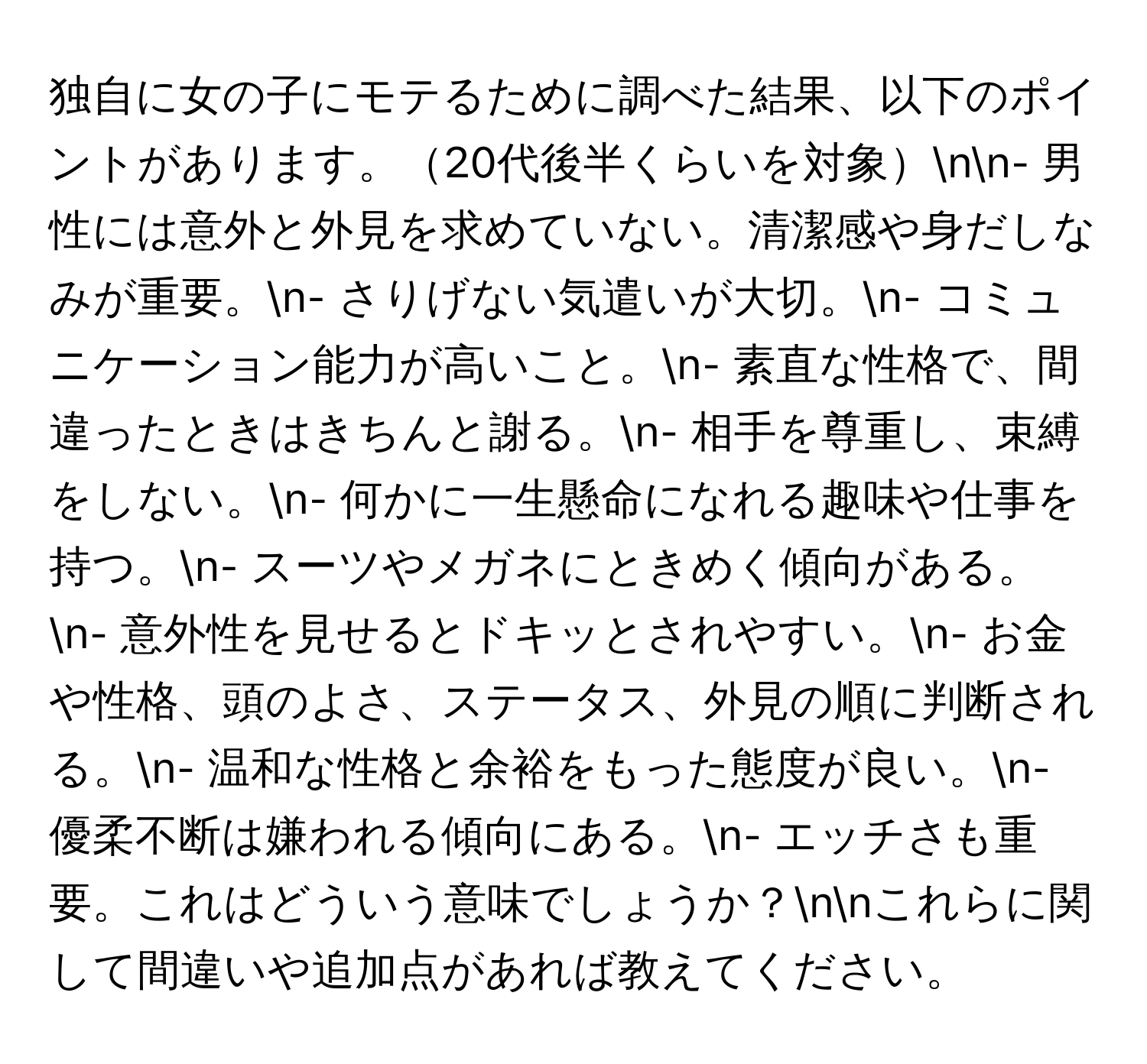 独自に女の子にモテるために調べた結果、以下のポイントがあります。20代後半くらいを対象nn- 男性には意外と外見を求めていない。清潔感や身だしなみが重要。n- さりげない気遣いが大切。n- コミュニケーション能力が高いこと。n- 素直な性格で、間違ったときはきちんと謝る。n- 相手を尊重し、束縛をしない。n- 何かに一生懸命になれる趣味や仕事を持つ。n- スーツやメガネにときめく傾向がある。n- 意外性を見せるとドキッとされやすい。n- お金や性格、頭のよさ、ステータス、外見の順に判断される。n- 温和な性格と余裕をもった態度が良い。n- 優柔不断は嫌われる傾向にある。n- エッチさも重要。これはどういう意味でしょうか？nnこれらに関して間違いや追加点があれば教えてください。