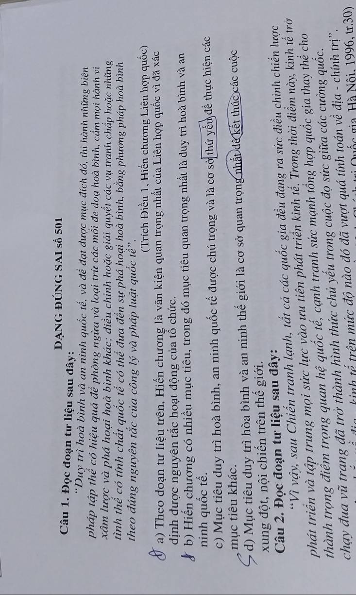 dạng đúng SAI số 501
Câu 1. Đọc đoạn tư liệu sau đây:
*Duy trì hoà bình và an ninh quốc tế, và để đạt được mục đích đó, thi hành những biện
pháp tập thể có hiệu quả để phòng ngừa và loại trừ các mối đe doạ hoà bình, cấm mọi hành vi
xâm lược và phá hoại hoà bình khác; điều chinh hoặc giải quyết các vụ tranh chấp hoặc những
tình thể có tính chất quốc tế có thể đưa đến sự phá hoại hoà bình, bằng phương pháp hoà bình
theo đúng nguyên tắc của công lý và pháp luật quốc tế".
(Trích Điều 1, Hiến chương Liên hợp quốc)
a) Theo đoạn tư liệu trên, Hiến chương là văn kiện quan trọng nhất của Liên hợp quốc vì đã xác
định được nguyên tắc hoạt động của tổ chức.
b) Hiến chương có nhiều mục tiêu, trong đó mục tiêu quan trọng nhất là duy trì hoà bình và an
ninh quốc tế.
c) Mục tiêu duy trì hoà bình, an ninh quốc tế được chú trọng và là cơ sở thứ yếu để thực hiện các
mục tiêu khác.
d) Mục tiêu duy trì hòa bình và an ninh thế giới là cơ sở quan trọng nhất để kết thúc các cuộc
xung đột, nội chiến trên thế giới.
Câu 2. Đọc đoạn tư liệu sau đây:
*Vì vậy, sau Chiến tranh lạnh, tất cả các quốc gia đều đạng ra sức điều chinh chiến lược
phát triển và tập trung mọi sức lực vào ựu tiên phát triển kinh tế. Trong thời điểm này, kinh tế trở
thành trọng điểm trọng quan hệ quốc tế, cạnh tranh sức mạnh tổng hợp quốc gia thay thế cho
chạy đua vũ trang đã trở thành hình thức chủ yếu trong cuộc đọ sức giữa các cường quốc.
knh tế trên mức độ nào đó đã vượt quá tính toán về địa - chính trị".
g c  ga  à Nộ i, 1996, tr.30)