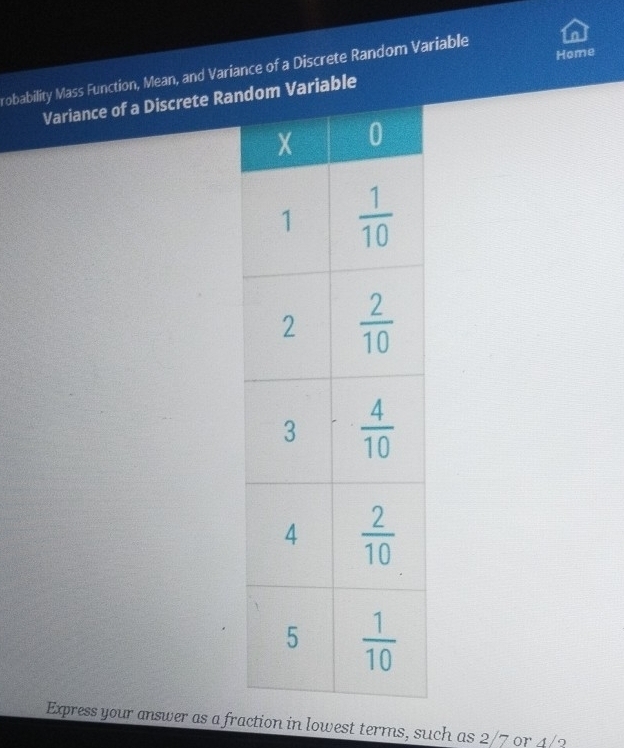 Home
robability Mass Function, Mean, and Variance of a Discrete Random Variable
Variance of a Discrete Ran Variable
Express your answer as a fraction in lowest terms, such as 2/7 or 4/2