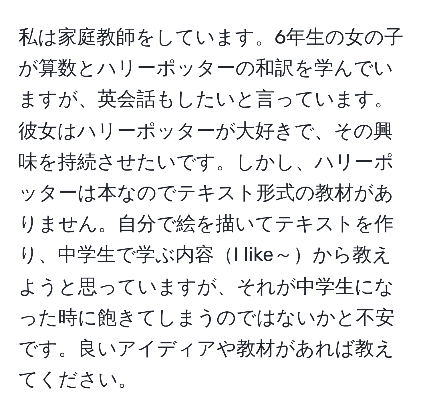 私は家庭教師をしています。6年生の女の子が算数とハリーポッターの和訳を学んでいますが、英会話もしたいと言っています。彼女はハリーポッターが大好きで、その興味を持続させたいです。しかし、ハリーポッターは本なのでテキスト形式の教材がありません。自分で絵を描いてテキストを作り、中学生で学ぶ内容I like～から教えようと思っていますが、それが中学生になった時に飽きてしまうのではないかと不安です。良いアイディアや教材があれば教えてください。