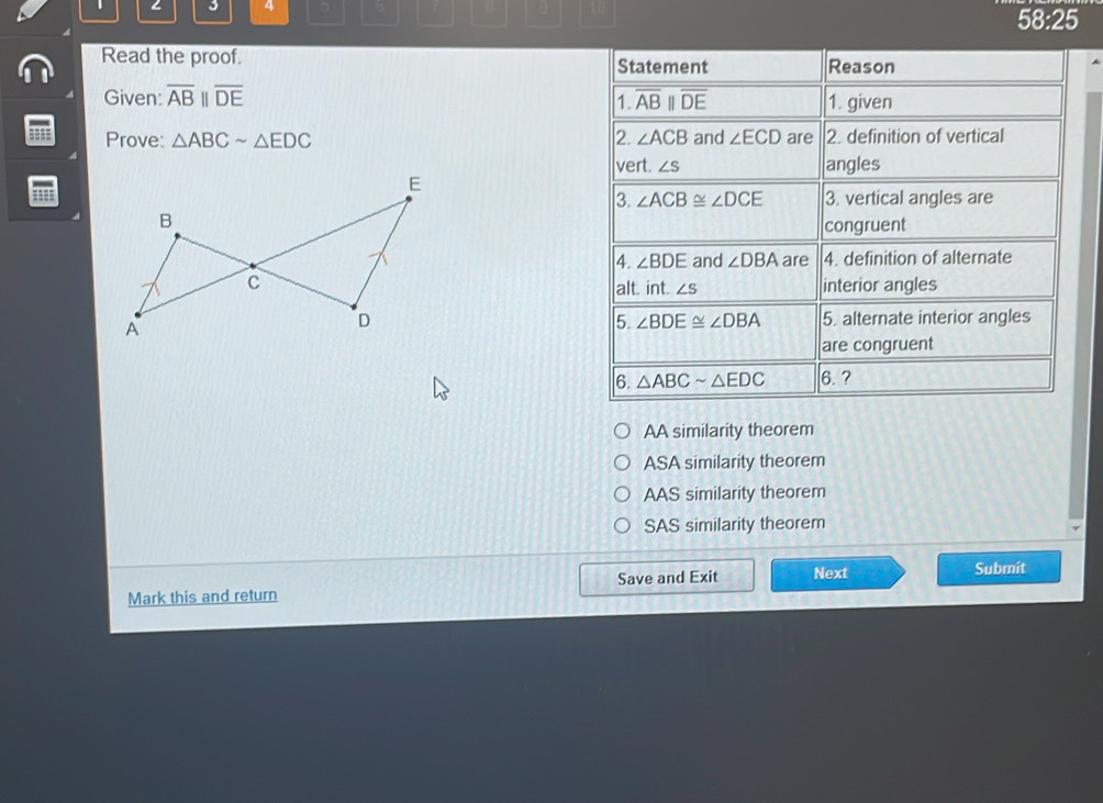 ∠ 3 4 5 b U 9
58:25
Read the proof. Statement Reason
Given: overline ABparallel overline DE overline ABparallel overline DE 1. given
1.
Prove: △ ABCsim △ EDC 2 ∠ ACB and ∠ ECD are 2. definition of vertical
vert. ∠ S angles
=
3. ∠ ACB≌ ∠ DCE 3. vertical angles are
congruent
4. ∠ BDE and ∠ DBA are 4. definition of alternate
interior angles
alt. int. ∠ S
5. alternate interior angles
5. ∠ BDE≌ ∠ DBA
are congruent
6. △ ABCsim △ EDC 6. ?
AA similarity theorem
ASA similarity theorem
AAS similarity theorem
SAS similarity theorem
Save and Exit Next Submit
Mark this and return