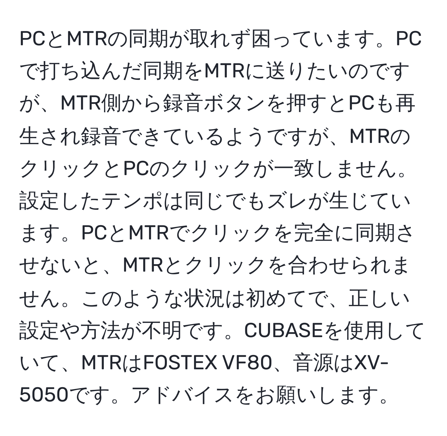 PCとMTRの同期が取れず困っています。PCで打ち込んだ同期をMTRに送りたいのですが、MTR側から録音ボタンを押すとPCも再生され録音できているようですが、MTRのクリックとPCのクリックが一致しません。設定したテンポは同じでもズレが生じています。PCとMTRでクリックを完全に同期させないと、MTRとクリックを合わせられません。このような状況は初めてで、正しい設定や方法が不明です。CUBASEを使用していて、MTRはFOSTEX VF80、音源はXV-5050です。アドバイスをお願いします。