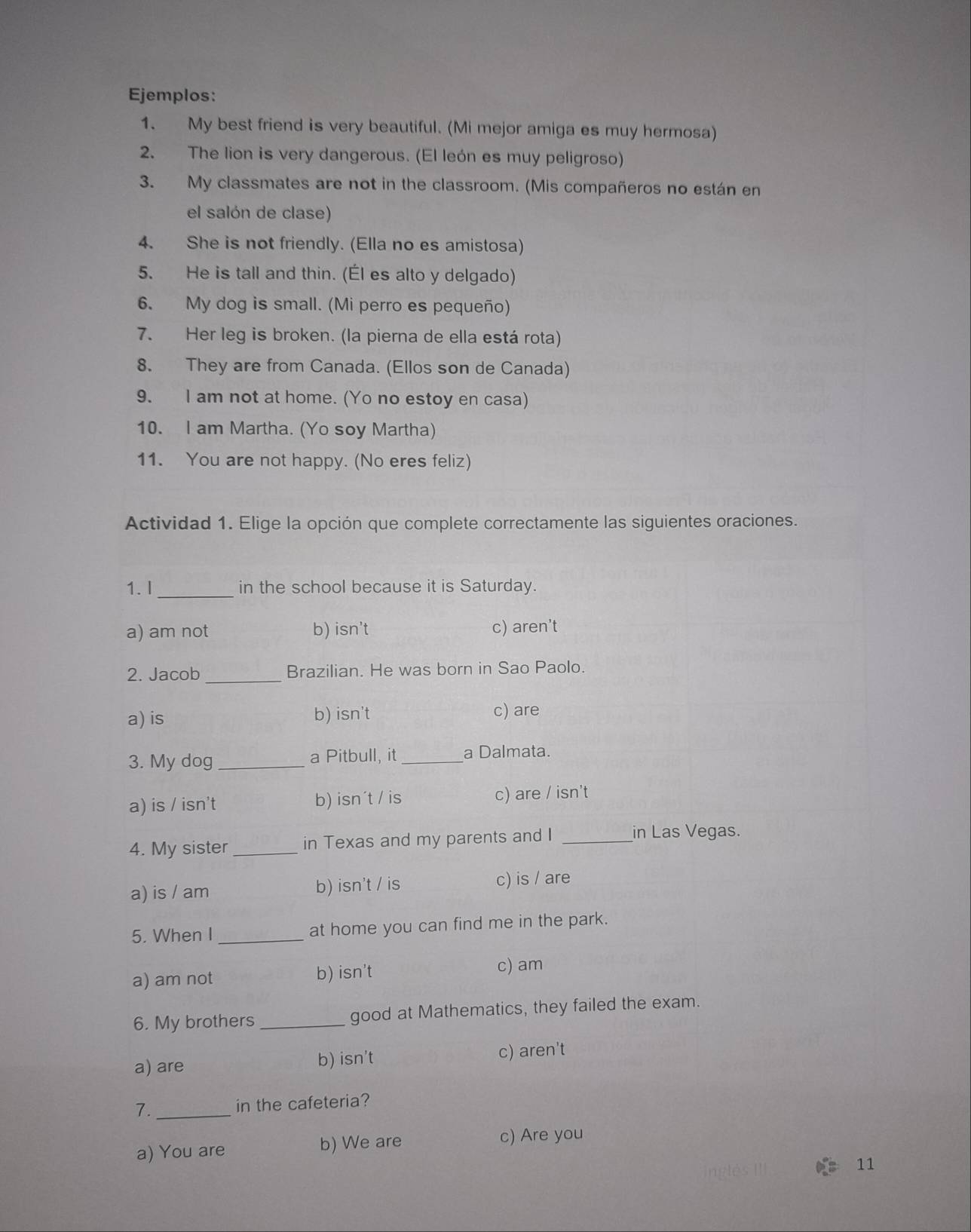 Ejemplos:
1. My best friend is very beautiful. (Mi mejor amiga es muy hermosa)
2. The lion is very dangerous. (El león es muy peligroso)
3. My classmates are not in the classroom. (Mis compañeros no están en
el salón de clase)
4. She is not friendly. (Ella no es amistosa)
5. He is tall and thin. (Él es alto y delgado)
6. My dog is small. (Mi perro es pequeño)
7. Her leg is broken. (la pierna de ella está rota)
8. They are from Canada. (Ellos son de Canada)
9. I am not at home. (Yo no estoy en casa)
10. I am Martha. (Yo soy Martha)
11. You are not happy. (No eres feliz)
Actividad 1. Elige la opción que complete correctamente las siguientes oraciones.
1.I _in the school because it is Saturday.
a) am not b) isn't c) aren't
2. Jacob _Brazilian. He was born in Sao Paolo.
a) is b) isn't c) are
3. My dog _a Pitbull, it _a Dalmata.
a) is / isn't b) isn´t / is c) are / isn't
4. My sister _in Texas and my parents and I_
in Las Vegas.
a) is / am b) isn't / is c) is / are
5. When I _at home you can find me in the park.
a) am not b) isn't
c) am
6. My brothers _good at Mathematics, they failed the exam.
a) are b) isn't c) aren't
7._
in the cafeteria?
a) You are b) We are
c) Are you
11