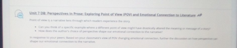 DB: Perspectives in Prose: Exploring Point of View (POV) and Emotional Connection to Literature. A 
Point of view is a narrative lens through which readers experience the story. 
Can you think of a specific example where a different point of view might have drastically altered the meaning or message of a slany 
How does the author's choice of perspective shape our emotional connection to the narrative? 
In response to your peers: Based on your classmate's view of POV changing emotional connection, further the discussion on now perpestivo de 
shape our emotional connection to the narrative.