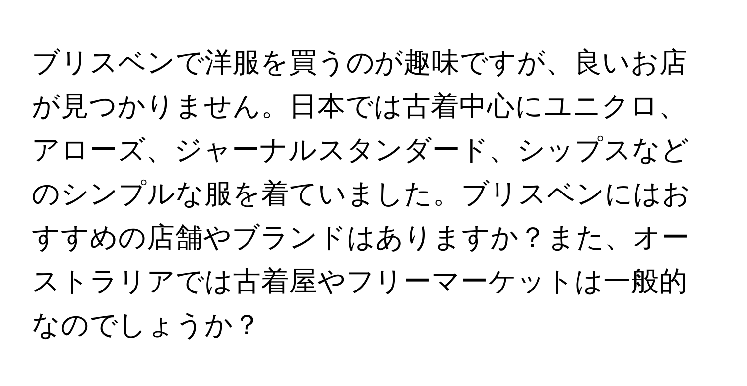 ブリスベンで洋服を買うのが趣味ですが、良いお店が見つかりません。日本では古着中心にユニクロ、アローズ、ジャーナルスタンダード、シップスなどのシンプルな服を着ていました。ブリスベンにはおすすめの店舗やブランドはありますか？また、オーストラリアでは古着屋やフリーマーケットは一般的なのでしょうか？