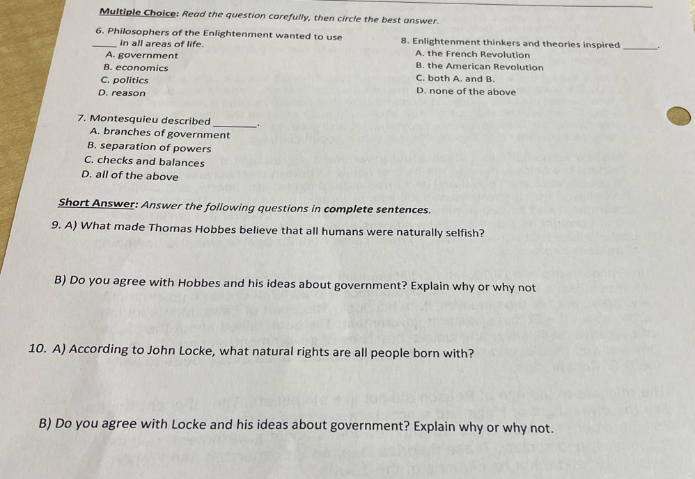 Read the question carefully, then circle the best answer.
_6. Philosophers of the Enlightenment wanted to use 8. Enlightenment thinkers and theories inspired _.
in all areas of life. A. the French Revolution
A. government B. the American Revolution
B. economics
C. politics C. both A. and B.
D. reason
D. none of the above
7. Montesquieu described _.
A. branches of government
B. separation of powers
C. checks and balances
D. all of the above
Short Answer: Answer the following questions in complete sentences.
9. A) What made Thomas Hobbes believe that all humans were naturally selfish?
B) Do you agree with Hobbes and his ideas about government? Explain why or why not
10. A) According to John Locke, what natural rights are all people born with?
B) Do you agree with Locke and his ideas about government? Explain why or why not.