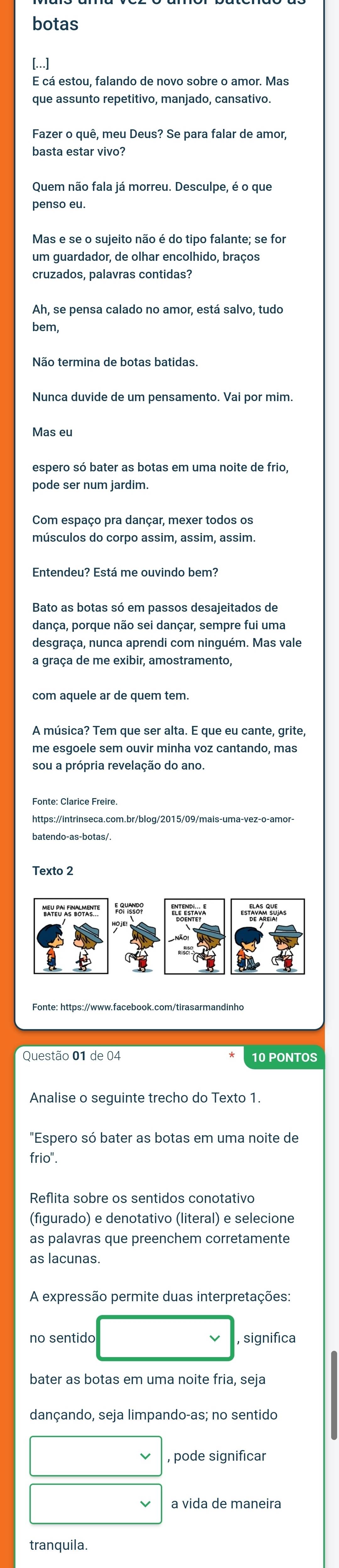 botas 
[...] 
E cá estou, falando de novo sobre o amor. Mas 
que assunto repetitivo, manjado, cansativo. 
basta estar vivo? 
Quem não fala já morreu. Desculpe, é o que 
penso eu 
Mas e se o sujeito não é do tipo falante; se for 
um guardador, de olhar encolhido, braços 
cruzados, palavras contidas? 
Ah, se pensa calado no amor, está salvo, tudo 
bem, 
Nunca duvide de um pensamento. Vai por mim. 
Mas eu 
espero só bater as botas em uma noite de frio, 
Com espaço pra dançar, mexer todos os 
músculos do corpo assim, assim, assim. 
Entendeu? Está me ouvindo bem? 
dança, porque não sei dançar, sempre fui uma 
desgraça, nunca aprendi com ninguém. Mas vale 
a graça de me exibir, amostramento, 
com aquele ar de quem tem. 
me esgoele sem ouvir minha voz cantando, mas 
sou a própria revelação do ano. 
https://intrinseca.com.br/blog/2015/09/mais-uma-vez-o-amor- 
Texto 2 
Questão 01 de 04 
"Espero só bater as botas em uma noite de 
frio". 
Reflita sobre os sentidos conotativo 
(figurado) e denotativo (literal) e selecione 
as palavras que preenchem corretamente 
as lacunas. 
A expressão permite duas interpretações: 
no sentido 
, significa 
bater as botas em uma noite fria, seja 
dançando, seja limpando-as; no sentido 
pode significar 
a vida de maneira 
tranquila.