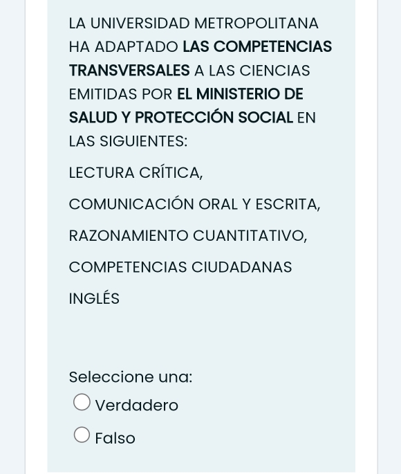 LA UNIVERSIDAD METROPOLITANA
HA ADAPTADO LAS COMPETENCIAS
TRANSVERSALES A LAS CIENCIAS
EMITIDAS POR EL MINISTERIO DE
SALUD Y PROTECCIÓN SOCIAL EN
LAS SIGUIENTES:
LECTURA CRÍTICA,
COMUNICACIÓN ORAL Y ESCRITA,
RAZONAMIENTO CUANTITATIVO,
COMPETENCIAS CIUDADANAS
INGLÉS
Seleccione una:
Verdadero
Falso