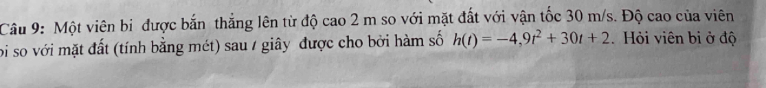 Một viên bi được bắn thắng lên từ độ cao 2 m so với mặt đất với vận tốc 30 m/s. Độ cao của viên 
bi so với mặt đất (tính bằng mét) sau / giây được cho bởi hàm số h(t)=-4,9t^2+30t+2 Hỏi viên bi ở độ