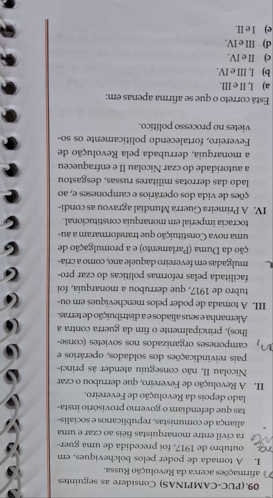 09.(PUC-CAMPINAS) Considere as seguintes
afirmações acerca da Revolução Russa.
I. A tomada de poder pelos bolcheviques, em
na outubro de 1917, foi precedida de uma guer-
ra civil entre monarquistas fiéis ao czar e uma
aliança de comunistas, republicanos e socialis-
tas que defendiam o governo provisório insta-
lado depois da Revolução de Fevereiro.
II. A Revolução de Fevereiro, que derrubou o czar
Nicolau II, não conseguiu atender às princi-
pais reivindicações dos soldados, operários e
camponeses organizados nos sovietes (conse-
lhos), principalmente o fim da guerra contra a
Alemanha e seus aliados e a distribuição de terras.
III. A tomada de poder pelos mencheviques em ou-
tubro de 1917, que derrubou a monarquia, foi
facilitada pelas reformas políticas do czar pro-
mulgadas em fevereiro daquele ano, como a cria-
ção da Duma (Parlamento) e a promulgação de
uma nova Constituição que transformaram a au-
tocracia imperial em monarquia constitucional.
IV. A Primeira Guerra Mundial agravou as condi-
ções de vida dos operários e camponeses e, ao
lado das derrotas militares russas, desgastou
a autoridade do czar Nicolau II e enfraqueceu
a monarquia, derrubada pela Revolução de
Fevereiro, fortalecendo politicamente os so-
vietes no processo político.
Está correto o que se afirma apenas em:
a) I, II e III.
b) I, III e IV.
c) II e IV.
d) III e IV.
e) I e II.