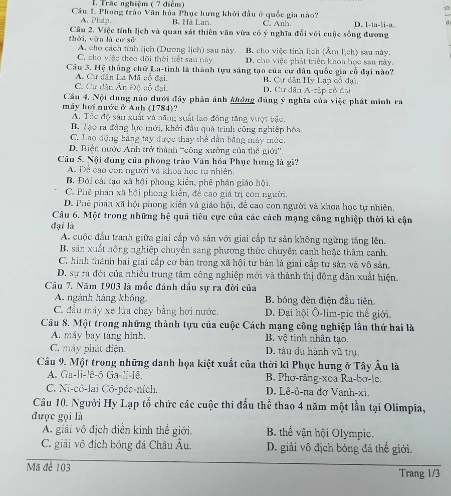 Trãc nghiệm ( 7 điêm) 1ữ
Câu 1. Phong trào Văn hóa Phục hưng khởi đầu ở quốc gia nào?
A. Pháp. B. Hà Lan. C. Anh. D. I-ta-li-a. d
Câu 2. Việc tính lịch và quan sát thiên văn vừa có ý nghĩa đối với cuộc sống đương
thời, vừa là cơ sở
A. cho cách tính lịch (Dương lịch) sau này. B. cho việc tính lịch (Âm lịch) sau này.
C. cho việc theo dõi thời tiết sau này. D. cho việc phát triển khoa học sau này.
Câu 3. Hệ thống chữ La-tinh là thành tựu sáng tạo của cư dân quốc gia cổ đại nào?
A. Cư dân La Mã cổ đại. B. Cư dân Hy Lạp cổ đại.
C. Cư dân Ân Độ cổ đại. D. Cư dân A-rập cổ đại.
Câu 4. Nội dung nào dưới đây phản ánh không đúng ý nghĩa của việc phát minh ra
máy hơi nước ở Anh (1784)?
A. Tốc độ sản xuất và năng suất lao động tăng vượt bậc.
B. Tạo ra động lực mới, khởi đầu quá trình công nghiệp hóa.
C. Lao động bằng tay được thay thể dần bằng máy móc.
D. Biện nước Anh trở thành “công xưởng của thế giới”.
Câu 5. Nội dung của phong trào Văn hóa Phục hưng là gì?
A. Đề cao con người và khoa học tự nhiên.
B. Đòi cải tạo xã hội phong kiến, phê phán giáo hội.
C. Phê phán xã hội phong kiến, đề cao giá trị con người.
D. Phê phán xã hội phong kiến và giáo hội, để cao con người và khoa học tự nhiên.
Câu 6. Một trong những hệ quả tiêu cực của các cách mạng công nghiệp thời kì cận
đại là
A. cuộc đấu tranh giữa giai cấp vô sản với giai cấp tư sản không ngừng tăng lên.
B. sản xuất nông nghiệp chuyển sang phương thức chuyên canh hoặc thâm canh.
C. hình thành hai giai cấp cơ bản trong xã hội tư bản là giai cấp tư sản và vô sản.
D. sự ra đời của nhiều trung tâm công nghiệp mới và thành thị đông dân xuất hiện.
Câu 7. Năm 1903 là mốc đánh dấu sự ra đời của
A. ngành hàng không. B. bóng đèn điện đầu tiên.
C. đầu máy xe lửa chạy bằng hơi nước.  D. Đại hội Ổ-lim-píc thế giới.
Câu 8. Một trong những thành tựu của cuộc Cách mạng công nghiệp lần thứ hai là
A. máy bay tàng hình. B. vệ tinh nhân tạo.
C. máy phát điện. D. tàu du hành vũ trụ.
Câu 9. Một trong những danh họa kiệt xuất của thời kì Phục hưng ở Tây Âu là
A. Ga-li-lê-ô Ga-li-lê. B. Phơ-răng-xoa Ra-bơ-le.
C. Ni-cô-lai Cô-péc-ních. D. Lê-ô-na đơ Vanh-xi.
Câu 10. Người Hy Lạp tổ chức các cuộc thi đấu thể thao 4 năm một lần tại Olimpia,
được gọi là
A. giải vô địch điền kinh thế giới. B. thế vận hội Olympic.
C. giải vô địch bóng đá Châu Âu.  D. giải vô địch bóng đá thế giới.
Mã đề 103
Trang 1/3