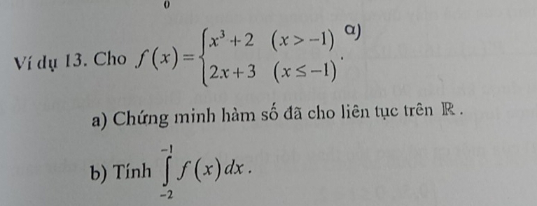 Ví dụ 13. Cho f(x)=beginarrayl x^3+2(x>-1) 2x+3(x≤ -1)endarray.. 1) 
a) Chứng minh hàm số đã cho liên tục trên R. 
b) Tính ∈tlimits _(-2)^(-1)f(x)dx.