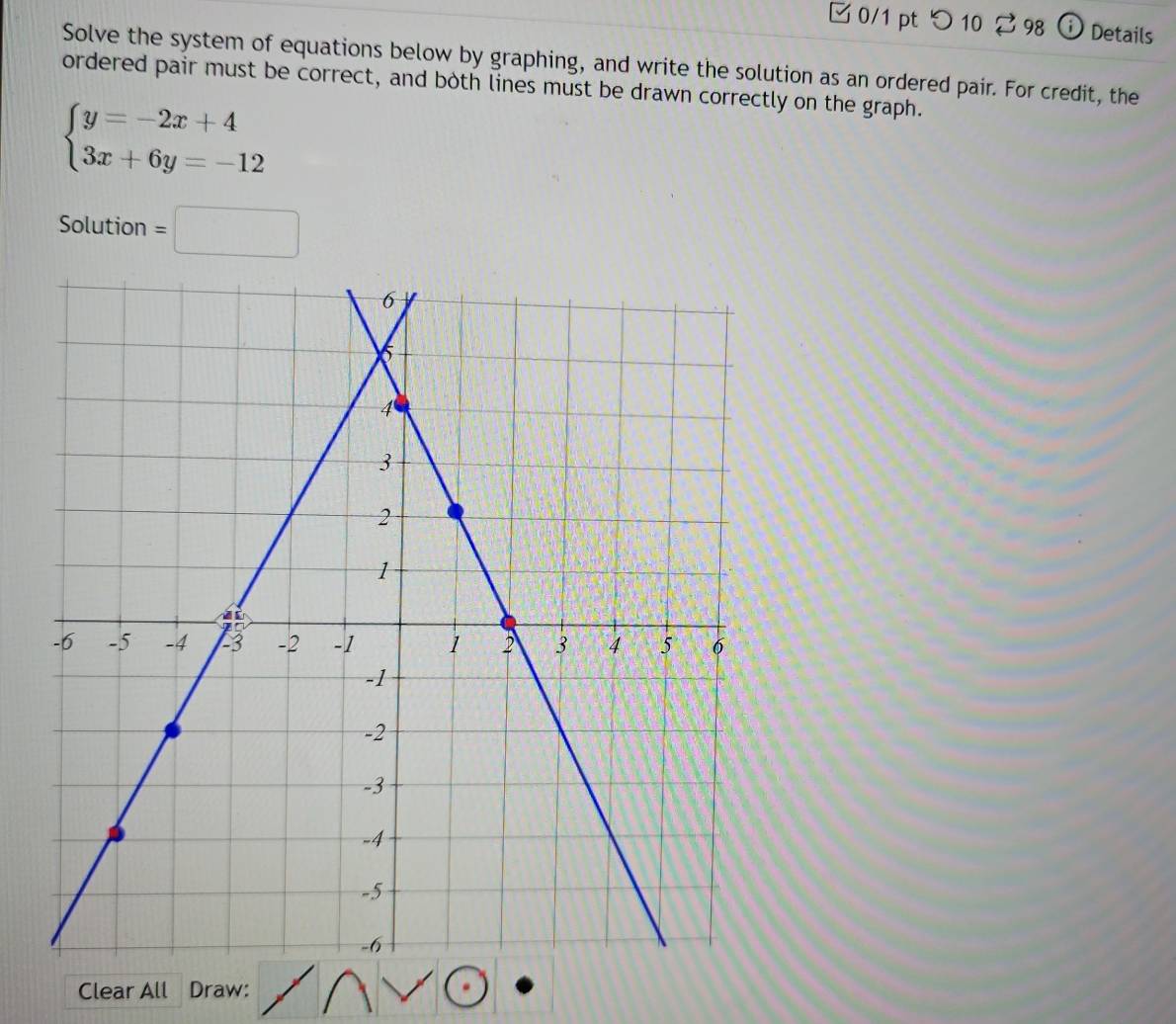 つ 10 ? 98 ⓘ Details 
Solve the system of equations below by graphing, and write the solution as an ordered pair. For credit, the 
ordered pair must be correct, and both lines must be drawn correctly on the graph.
beginarrayl y=-2x+4 3x+6y=-12endarray.
Solution =□ 
Clear All Draw: