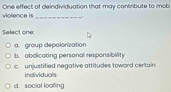 One effect of deindividuation that may contribute to mob
violence is_
.
Select one:
a. group depolarization
b. abdicating personal responsibility
c. unjustified negative attitudes toward certain
individuals
d. social loafing