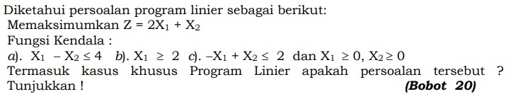 Diketahui persoalan program linier sebagai berikut: 
Memaksimumkan Z=2X_1+X_2
Fungsi Kendala : 
a). X_1-X_2≤ 4 b). X_1≥ 2 c). -X_1+X_2≤ 2 dan X_1≥ 0, X_2≥ 0
Termasuk kasus khusus Program Linier apakah persoalan tersebut ? 
Tunjukkan ! (Bobot 20)