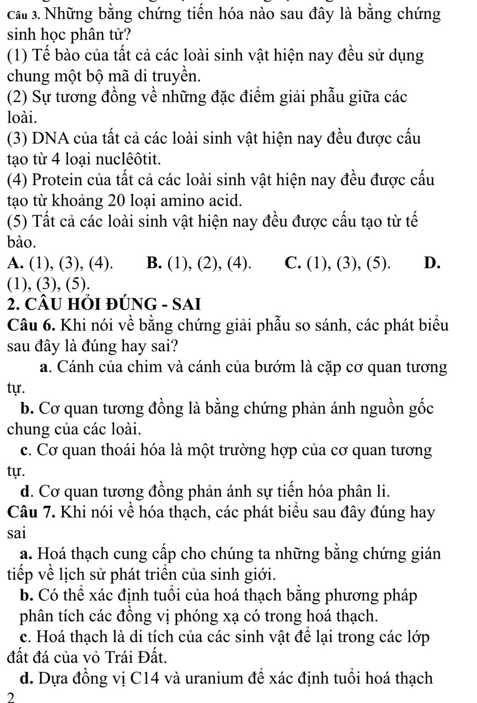 cầu 3. Những bằng chứng tiến hóa nào sau đây là bằng chứng
sinh học phân tử?
(1) Tế bào của tất cả các loài sinh vật hiện nay đều sử dụng
chung một bộ mã di truyền.
(2) Sự tương đồng về những đặc điểm giải phẫu giữa các
loài.
(3) DNA của tất cả các loài sinh vật hiện nay đều được cấu
tạo từ 4 loại nuclêôtit.
(4) Protein của tất cả các loài sinh vật hiện nay đều được cấu
tạo từ khoảng 20 loại amino acid.
(5) Tất cả các loài sinh vật hiện nay đều được cấu tạo từ tế
bào.
A. (1), (3), (4). B. (1), (2), (4). C. (1), (3), (5). D.
(1), (3), (5).
2. CÂU HỚI ĐÚNG - SAI
Câu 6. Khi nói về bằng chứng giải phẫu so sánh, các phát biểu
sau đây là đúng hay sai?
a. Cánh của chim và cánh của bướm là cặp cơ quan tương
tự.
b. Cơ quan tương đồng là bằng chứng phản ánh nguồn gốc
chung của các loài.
c. Cơ quan thoái hóa là một trường hợp của cơ quan tương
tự.
d. Cơ quan tương đồng phản ánh sự tiến hóa phân li.
Câu 7. Khi nói về hóa thạch, các phát biểu sau đây đúng hay
sai
a. Hoá thạch cung cấp cho chúng ta những bằng chứng gián
tiếp về lịch sử phát triển của sinh giới.
b. Có thể xác định tuổi của hoá thạch bằng phương pháp
phân tích các đồng vị phóng xạ có trong hoá thạch.
c. Hoá thạch là di tích của các sinh vật để lại trong các lớp
đất đá của vỏ Trái Đất.
d. Dựa đồng vị C14 và uranium đề xác định tuổi hoá thạch
2