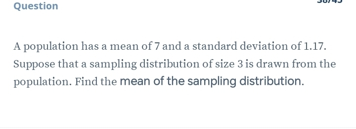 population has a mean of 7 and a standard deviation of 1.17. 
Suppose that a sampling distribution of size 3 is drawn from the 
population. Find the mean of the sampling distribution.