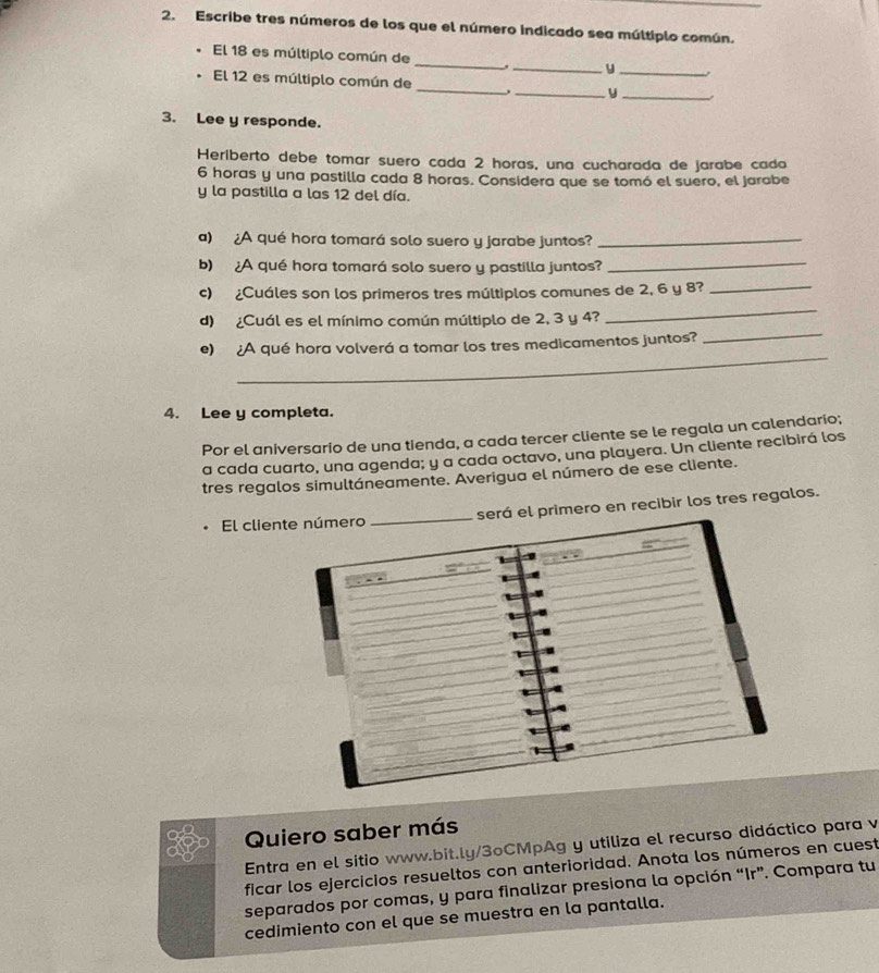 Escribe tres números de los que el número indicado sea múltiplo común. 
El 18 es múltiplo común de __y_ 
El 12 es múltiplo común de __y_ 
3. Lee y responde. 
Heriberto debe tomar suero cada 2 horas, una cucharada de jarabe cada
6 horas y una pastilla cada 8 horas. Considera que se tomó el suero, el jarabe 
y la pastilla a las 12 del día. 
a) ¿A qué hora tomará solo suero y jarabe juntos?_ 
b) ¿A qué hora tomará solo suero y pastilla juntos? 
_ 
_ 
c) ¿Cuáles son los primeros tres múltiplos comunes de 2, 6 y 8?_ 
_ 
d) ¿Cuál es el mínimo común múltiplo de 2, 3 y 4? 
_ 
e) ¿A qué hora volverá a tomar los tres medicamentos juntos? 
4. Lee y completa. 
Por el aniversario de una tienda, a cada tercer cliente se le regala un calendario; 
a cada cuarto, una agenda; y a cada octavo, una playera. Un cliente recibirá los 
tres regalos simultáneamente. Averigua el número de ese cliente. 
El clienserá el primero en recibir los tres regalos. 
Quiero saber más 
Entra en el sitio www.bit.ly/3ºCMpAg y utiliza el recurso didáctico para v 
ficar los ejercicios resueltos con anterioridad. Anota los números en cuest 
separados por comas, y para finalizar presiona la opción “Ir”. Compara tu 
cedimiento con el que se muestra en la pantalla.