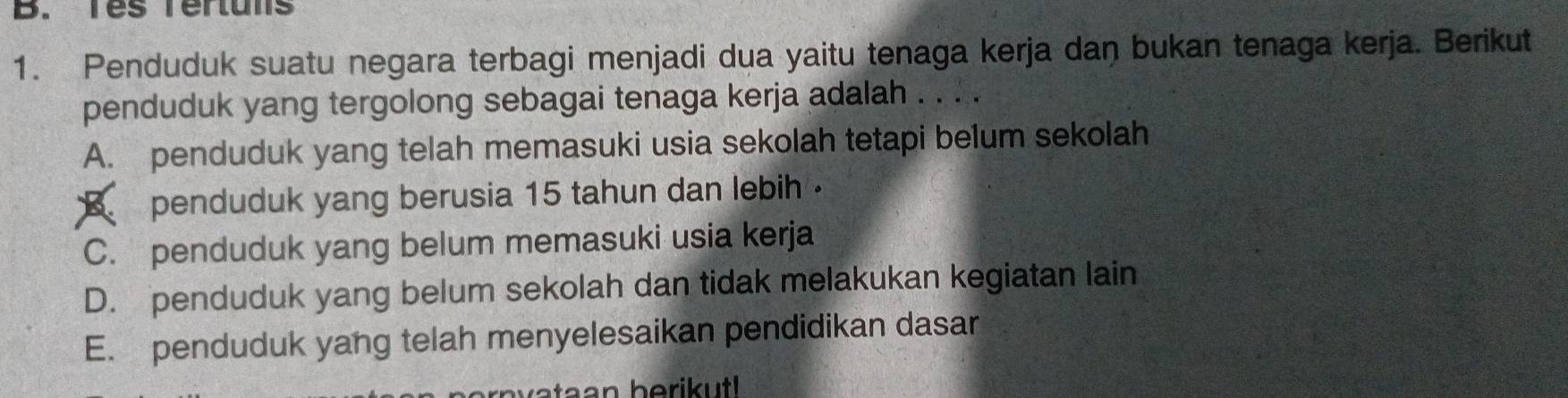 Tes Tertuns
1. Penduduk suatu negara terbagi menjadi dua yaitu tenaga kerja dan bukan tenaga kerja. Berikut
penduduk yang tergolong sebagai tenaga kerja adalah . . . .
A. penduduk yang telah memasuki usia sekolah tetapi belum sekolah
B penduduk yang berusia 15 tahun dan lebih .
C. penduduk yang belum memasuki usia kerja
D. penduduk yang belum sekolah dan tidak melakukan kegiatan lain
E. penduduk yang telah menyelesaikan pendidikan dasar