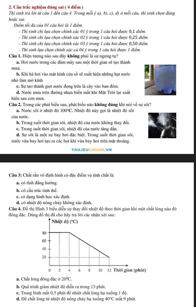 Câu trắc nghiệm đúng sai ( 4 điểm )
Thi sinh trả lời từ câu 1 đến câu 4. Trong mỗi ý a), b), c), d) ở mỗi câu, thí sinh chọn đúng
hoặc sai.
Điểm tối đa của 01 câu hỏi là 1 điểm.
- Thi sinh chỉ lựa chọn chính xác 01 ý trong 1 câu hỏi được 0,1 điểm.
- Thí sinh chỉ lựa chọn chính xác 02 ý trong 1 câu hỏi được 0,25 điểm.
- Thí sinh chỉ lựa chọn chính xác 03 ý trong 1 câu hỏi được 0,50 điểm.
- Thi sinh lựa chọn chính xác cả 04 ý trong 1 câu hỏi được 1 điểm.
Câu 1. Hiện tượng nào sau đây không phải là sự ngưng tụ?
a. Hơi nước trong các đám mây sau một thời gian sẽ tạo thành
mưa.
b. Khi hà hơi vào mặt kính cửa sổ sẽ xuất hiện những hạt nước
nhỏ làm mờ kính
c. Sự tạo thành giọt nước đọng trên lá cây vào ban đêm.
d. Nước mưa trên đường nhựa biến mất khi Mặt Trời lại xuất
hiện sau cơn mưa.
Câu 2. Trong các phát biểu sau, phát biểu nào không đúng khi nói về sự sôi?
a. Nước sôi ở nhiệt độ 100°C Nhiệt độ này gọi là nhiệt độ sôi
của nước.
b. Trong suốt thời gian sôi, nhiệt độ của nước không thay đổi.
c. Trong suốt thời gian sôi, nhiệt độ của nước tăng dần.
d. Sự sôi là một sự bay hơi đặc biệt. Trong suốt thời gian sôi,
nước vừa bay hơi tạo ra các bọt khí vừa bay hơi trên mặt thoáng.
TAILIEUCHUAN.VN
Câu 3: Chất rắn vô định hình có đặc điểm và tính chất là:
a. có tính đẳng hướng.
b. có cấu trúc tinh thế.
c. có dạng hình học xác định.
d. có nhiệt độ nóng chảy không xác định.
Câu 4. Đồ thị Hình 3 biểu diễn sự thay đổi nhiệt độ theo thời gian khi một chất lỏng nào đó
đông đặc. Dùng đồ thị đã cho hãy trả lời các nhận xét sau:
a. Chất lỏng đông đặc ở 20°C.
b. Quá trình giảm nhiệt độ diễn ra trong 13 phút.
c. Trung bình mất 0,5 phút để nhiệt chất lỏng hạ xuống 1 độ.
d. Để chất lỏng từ nhiệt độ nóng chảy hạ xuống 40°C mất 9 phút.