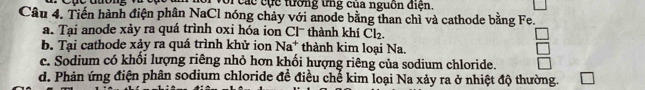 oi các cực tường ứng của nguồn điện. 
Câu 4. Tiến hành điện phân NaCl nóng chảy với anode bằng than chỉ và cathode bằng Fe. 
a. Tại anode xảy ra quá trình oxi hóa ion Cl¯ thành khí Cl_2. 
b. Tại cathode xảy ra quá trình khử ion Na^+ thành kim loại Na. 
c. Sodium có khối lượng riêng nhỏ hơn khối hượng riêng của sodium chloride. 
d. Phản ứng điện phân sodium chloride đề điều chế kim loại Na xảy ra ở nhiệt độ thường.