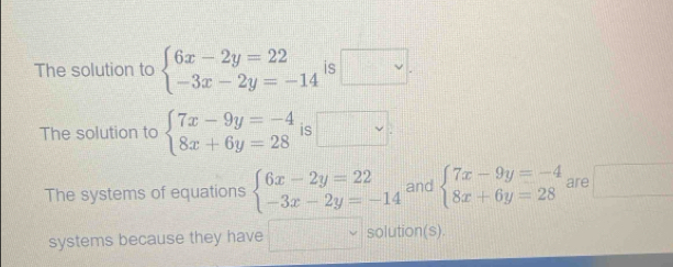 The solution to beginarrayl 6x-2y=22 -3x-2y=-14endarray. is □. 
The solution to beginarrayl 7x-9y=-4 8x+6y=28endarray. is □ 
The systems of equations beginarrayl 6x-2y=22 -3x-2y=-14endarray. and beginarrayl 7x-9y=-4 8x+6y=28endarray. are □ 
systems because they have □ solution(s).