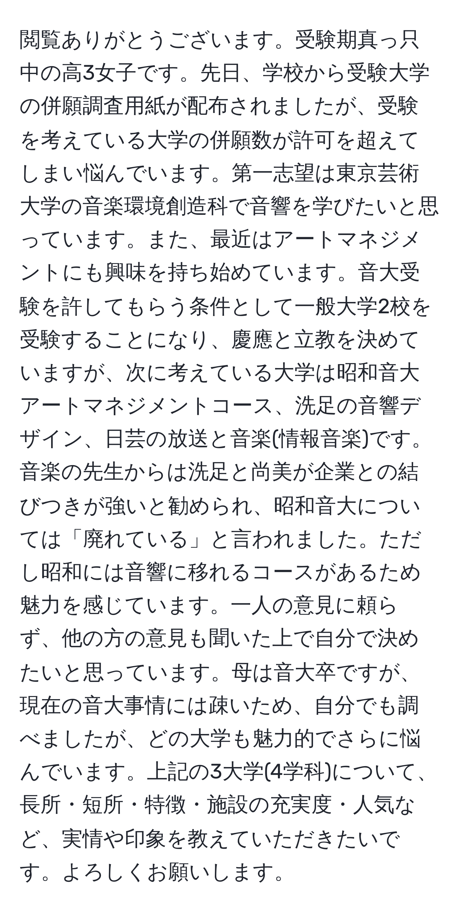 閲覧ありがとうございます。受験期真っ只中の高3女子です。先日、学校から受験大学の併願調査用紙が配布されましたが、受験を考えている大学の併願数が許可を超えてしまい悩んでいます。第一志望は東京芸術大学の音楽環境創造科で音響を学びたいと思っています。また、最近はアートマネジメントにも興味を持ち始めています。音大受験を許してもらう条件として一般大学2校を受験することになり、慶應と立教を決めていますが、次に考えている大学は昭和音大アートマネジメントコース、洗足の音響デザイン、日芸の放送と音楽(情報音楽)です。音楽の先生からは洗足と尚美が企業との結びつきが強いと勧められ、昭和音大については「廃れている」と言われました。ただし昭和には音響に移れるコースがあるため魅力を感じています。一人の意見に頼らず、他の方の意見も聞いた上で自分で決めたいと思っています。母は音大卒ですが、現在の音大事情には疎いため、自分でも調べましたが、どの大学も魅力的でさらに悩んでいます。上記の3大学(4学科)について、長所・短所・特徴・施設の充実度・人気など、実情や印象を教えていただきたいです。よろしくお願いします。