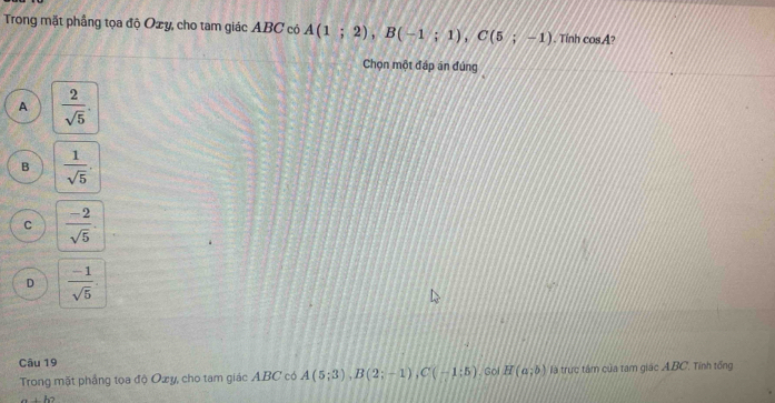 Trong mặt phầng tọa độ Oxy, cho tam giác ABC có A(1;2), B(-1;1), C(5;-1). Tính cos A
Chọn một đáp án đúng
A  2/sqrt(5) .
B  1/sqrt(5) .
C  (-2)/sqrt(5) .
D  (-1)/sqrt(5) . 
Câu 19 . Gol H(a;b) là trực tâm của tam giác A. BC. Tính tổng
Trong mặt phẳng tọa độ Oxy, cho tam giác ABC có A(5;3), B(2;-1), C(-1;5)..h2