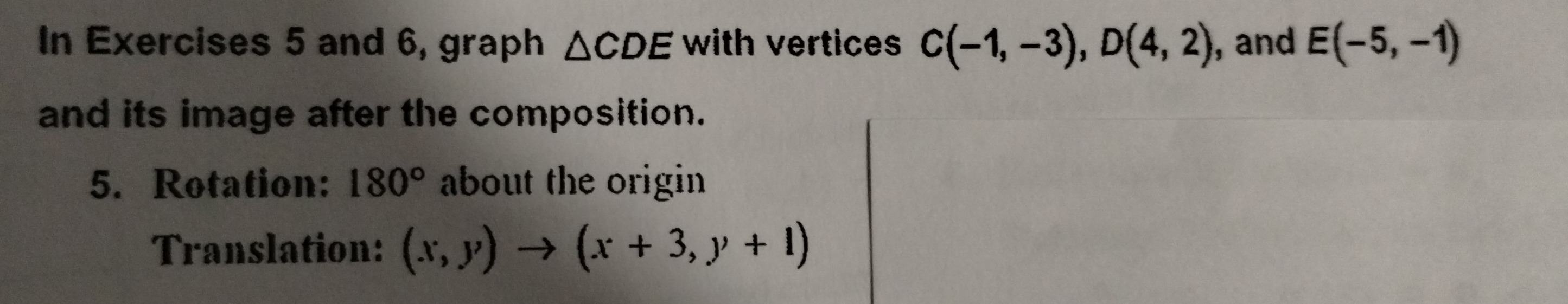 In Exercises 5 and 6, graph △ CDE with vertices C(-1,-3), D(4,2) , and E(-5,-1)
and its image after the composition. 
5. Rotation: 180° about the origin 
Translation: (x,y)to (x+3,y+1)