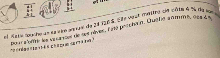 overline 1
beginarrayr B-1 B-2 B-4 hline endarray
beginarrayr A-4 A-5endarray
a) Katia touche un salaire annuel de 24 726 $. Elle veut mettre de côté 4 % de s n 
pour s'offrir les vacances de ses rêves, l'été prochain. Quelle somme, ces 4 %
représentent-ils chaque semaine ?