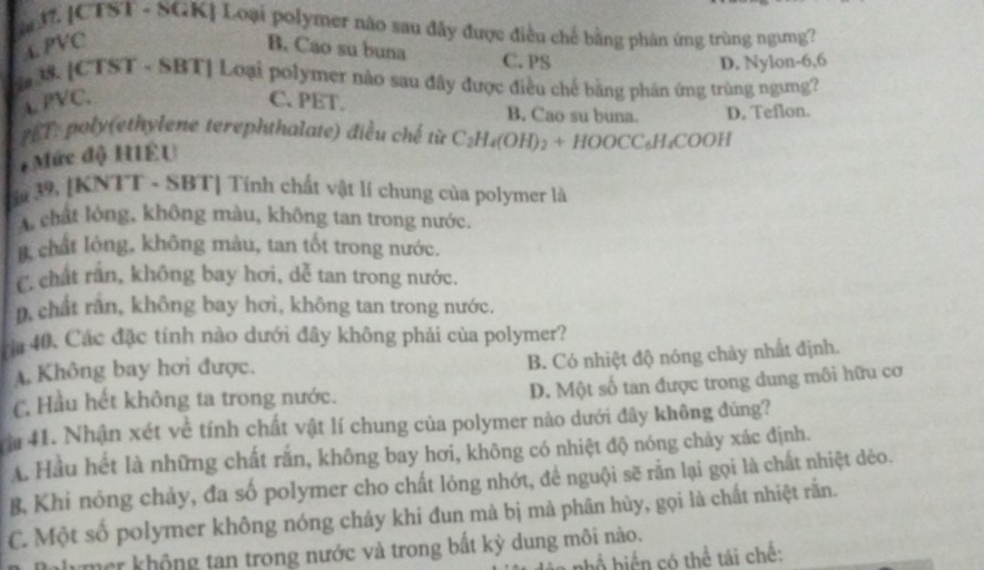 [CTST - SGK] Loại polymer não sau đây được điều chế bằng phân ứng trùng ngưng?
PVC B. Cáo su buna C. PS
D. Nylon-6,6
. [CTST - SBT] Loại polymer nào sau đây được điều chế bằng phân ứng trùng ngưng?
4. PVC. C. PET. B. Cao su buna.
PET: poly(ethylene terephthalate) điều chế từ C_2H_4(OH)_2+HOOCC_6H_4COOH D. Teflon.
+ Mức độ HIÊU
a 39. [KNTT - SBT] Tính chất vật lí chung của polymer là
A chất lỏng, không màu, không tan trong nước.
B chất lóng, không màu, tan tốt trong nước.
C. chất rần, không bay hơi, dễ tan trong nước.
D. chất rần, không bay hơi, không tan trong nước.
ria 40. Các đặc tính nào dưới đây không phải của polymer?
A. Không bay hơi được.
B. Có nhiệt độ nóng chảy nhất định.
D. Một số tan được trong dung môi hữu cơ
C. Hầu hết không ta trong nước.
Tậ 41. Nhận xét về tính chất vật lí chung của polymer nào dưới đây không đùng?
A. Hầu hết là những chất rắn, không bay hơi, không có nhiệt độ nóng chảy xác định.
B, Khi nóng chảy, đa số polymer cho chất lỏng nhớt, đề nguội sẽ rằn lại gọi là chất nhiệt dẻo.
C. Một số polymer không nóng chảy khi đun mà bị mà phân hùy, gọi là chất nhiệt rằn.
mer không tan trong nước và trong bất kỳ dung môi nào.
bồ biến có thể tái chế: