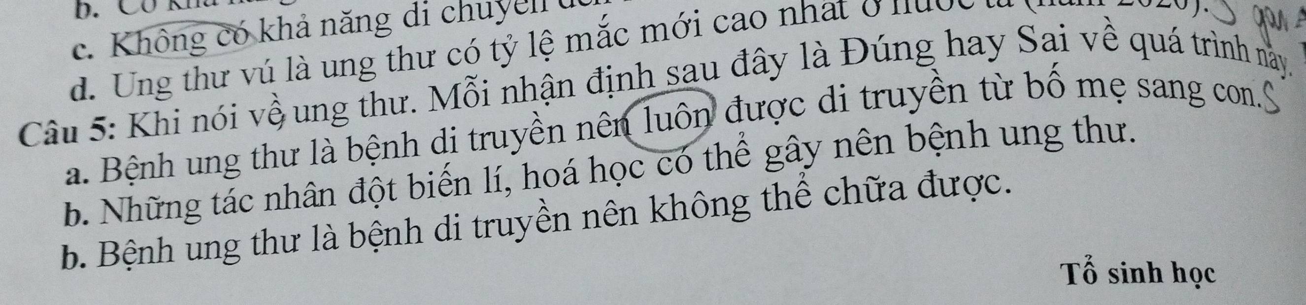 CO K1
c. Không có khả năng di chuyen (
d. Ung thư vú là ung thư có tỷ lệ mắc mới cao nhất ở nược ư
Câu 5: Khi nói vềung thư. Mỗi nhận định sau đây là Đúng hay Sai về quá trình này.
a. Bệnh ung thư là bệnh di truyền nên luôn được di truyền từ bố mẹ sang con.S
b. Những tác nhân đột biến lí, hoá học có thể gây nên bệnh ung thư.
b. Bệnh ung thư là bệnh di truyền nên không thể chữa được.
Tổ sinh học