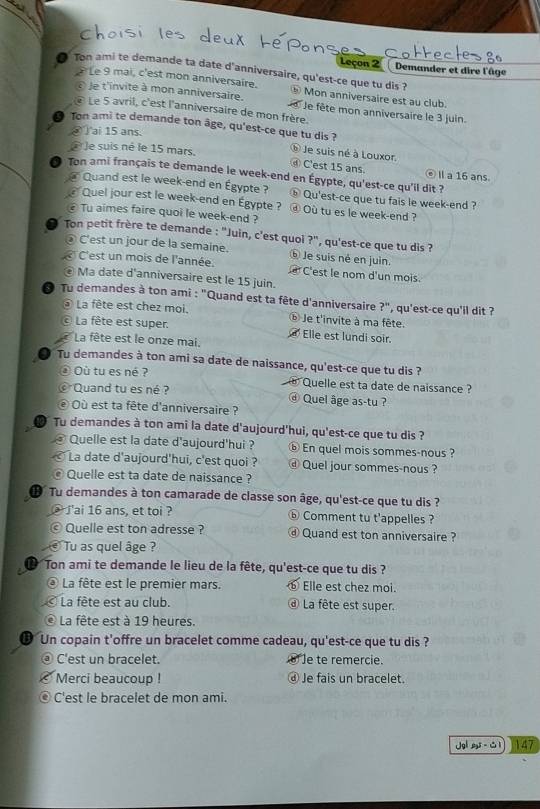 Leçon 2   Demander et dire l'âge
* Le 9 mai, c'est mon anniversaire.
Ton ami te demande ta date d'anniversaire, qu'est-ce que tu dis ? Mon anniversaire est au club.
E le t'invite à mon anniversaire.  Je fête mon anniversaire le 3 juin.
@ Le 5 avril, c'est l'anniversaire de mon frère.
Ton ami te demande ton âge, qu'est-ce que tu dis ?
S Tai 15 ans.
à le suis né le 15 mars. ⑥ Je suis né à Louxor
④ C'est 15 ans ⑥Ⅱa 16 ans.
● Ton ami français te demande le week-end en Égypte, qu'est-ce qu'il dit ?
@ Quand est le week-end en Égypte ?  Qu'est-ce que tu fais le week-end ?
# Quel jour est le week-end en Égypte ? ④ Où tu es le week-end ?
€ Tu aimes faire quoi le week-end ?
Ton petit frère te demande : "Juin, c'est quoi ?", qu'est-ce que tu dis ?
D C'est un jour de la semaine. ⓑ Je suis né en juin.
C'est un mois de l'année.  C'est le nom d'un mois.
€ Ma date d'anniversaire est le 15 juin.
Tu demandes à ton ami : "Quand est ta fête d'anniversaire ?", qu'est-ce qu'il dit ?
@ La fête est chez moi. ⓑ Je t'invite à ma fête.
c La fête est super. Elle est lundi soir.
La fête est le onze mai.
Tu demandes à ton ami sa date de naissance, qu'est-ce que tu dis ?
Où tu es né ? e Quelle est ta date de naissance ?
© Quand tu es né ? ⓓ Quel âge as-tu ?
Où est ta fête d'anniversaire ?
D Tu demandes à ton ami la date d'aujourd'hui, qu'est-ce que tu dis ?
Quelle est la date d'aujourd'hui ? ⓑ En quel mois sommes-nous ?
La date d'aujourd'hui, c'est quoi ? @ Quel jour sommes-nous ?
© Quelle est ta date de naissance ?
Œ Tu demandes à ton camarade de classe son âge, qu'est-ce que tu dis ?
@ J'ai 16 ans, et toi ? ⑥ Comment tu t'appelles ?
© Quelle est ton adresse ? ⓓ Quand est ton anniversaire ?
Tu as quel âge ?
D Ton ami te demande le lieu de la fête, qu'est-ce que tu dis ?
a La fête est le premier mars. ⑥ Elle est chez moi.
La fête est au club. @ La fête est super.
La fête est à 19 heures.
Un copain t'offre un bracelet comme cadeau, qu'est-ce que tu dis ?
a C'est un bracelet. ⑥ e te remercie.
Merci beaucoup ! ⓓ Je fais un bracelet.
C'est le bracelet de mon ami.
Jgl 5 - 1 147