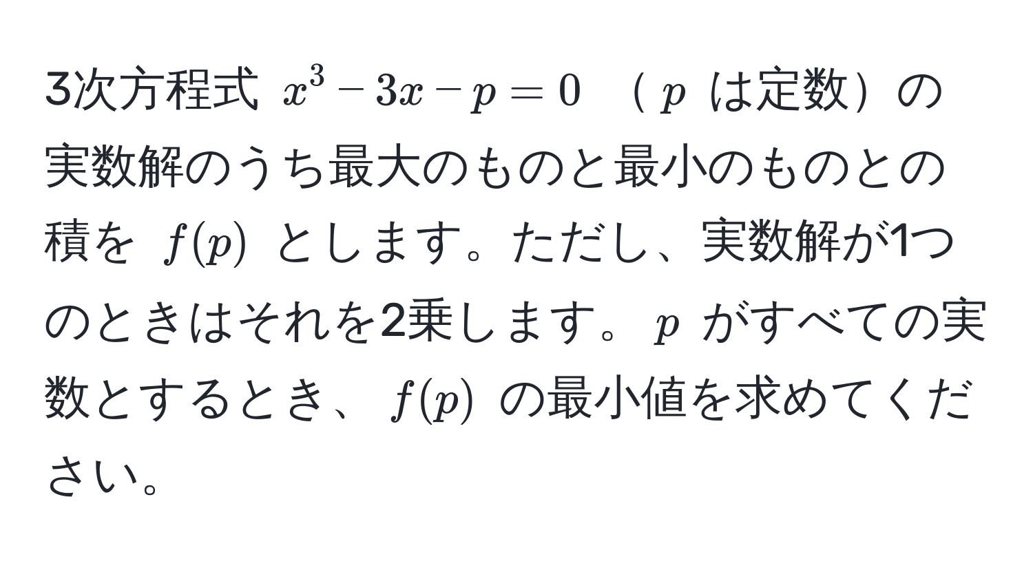 3次方程式 $x^3 - 3x - p = 0$ $p$ は定数の実数解のうち最大のものと最小のものとの積を $f(p)$ とします。ただし、実数解が1つのときはそれを2乗します。$p$ がすべての実数とするとき、$f(p)$ の最小値を求めてください。