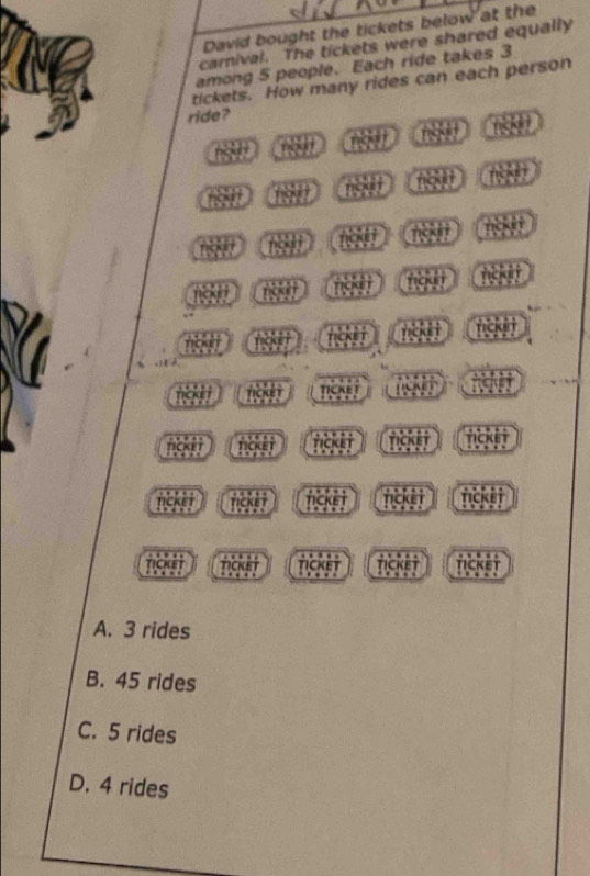 David bought the tickets below at the
carnival. The tickets were shared equally
among 5 people. Each ride takes 3
tickets. How many rides can each person
ride?
nigd rct
ngu t hc k e t
16867
1 nckit
fg n figd t
no r ficke t ncke t tick i t
nck r ricker
nck nou t ticket TickET Ticket
nicke t rick i tick t nicke i fickei
ncke tickst TICKET ticket TIckET
A. 3 rides
B. 45 rides
C. 5 rides
D. 4 rides