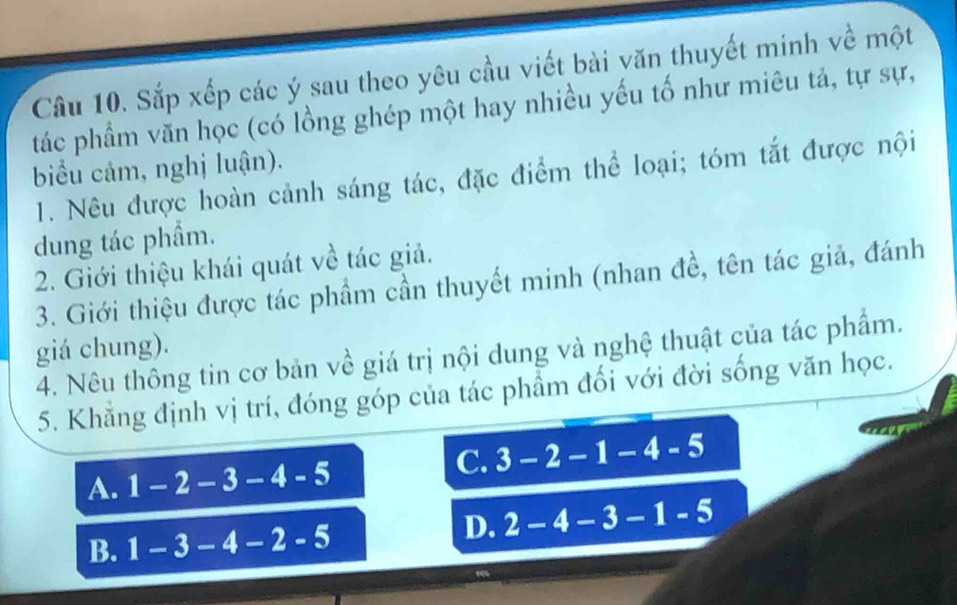 Sắp xếp các ý sau theo yêu cầu viết bài văn thuyết minh về một
tác phẩm văn học (có lồng ghép một hay nhiều yếu tố như miêu tả, tự sự,
biểu cảm, nghị luận).
1. Nêu được hoàn cảnh sáng tác, đặc điểm thể loại; tóm tắt được nội
dung tác phẩm.
2. Giới thiệu khái quát về tác giả.
3. Giới thiệu được tác phẩm cần thuyết minh (nhan đề, tên tác giả, đánh
giá chung).
4. Nêu thông tin cơ bản về giá trị nội dung và nghệ thuật của tác phẩm.
5. Khẳng định vị trí, đóng góp của tác phẩm đối với đời sống văn học.
A. 1-2-3-4-5
C. 3-2-1-4-5
B. 1-3-4-2-5
D. 2-4-3-1-5