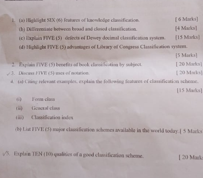 Highlight SIX (6) features of knowledge classification. [ 6 Marks] 
(b) Differentiate between broad and closed classification. [4 Marks] 
(c) Explain FIVE (5) defects of Dewey decimal classification system. [15 Marks] 
(d) Highlight FIVE (5) advantages of Library of Congress Classification system. 
[5 Marks] 
2. Explain FIVE (5) benefits of book classification by subject. [ 20 Marks] 
3. Discuss FIVE (5) uses of notation. [ 20 Marks] 
4. (a) Citing relevant examples, explain the following features of classification scheme. 
[15 Marks] 
(i) Form class 
(i) General class 
(i) Classification index 
(b) List FIVE (5) major classification schemes available in the world today.[ 5 Marks 
5. Explain TEN (10) qualities of a good classification scheme. [ 20 Mark