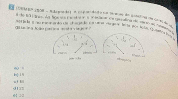 (OSMEP 2005 - Adaptada) A capa cidade do tanque de gasolina do carro de loã
é de 50 litros. As figuras mestram o medidor de gasolina do carro no momento a
gasolina João gastou nesta viagem?
partida e no momento de chegada de uma viagem feita por João. Quantos litos o
1/2
14 3/4
vazio
cheia
chegada
a) 10
b) 15
c) 18
d) 25
e) 30