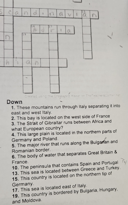 These mountains run through Italy separating it into 
east and west Italy. 
2. This bay is located on the west side of France 
3. The Strait of Gibraltar runs between Africa and 
what European country? 
4. This large plain is located in the northern parts of 
Germany and Poland. 
5. The major river that runs along the Bulgarian and 
Romanian border. 
6. The body of water that separates Great Britain & 
France. 
10. The peninsula that contains Spain and Portugal 
13. This sea is located between Greece and Turkey. 
15. This country is located on the northern tip of 
Germany. 
17. This sea is located east of Italy. 
19. This country is bordered by Bulgaria, Hungary, 
and Moldova.
