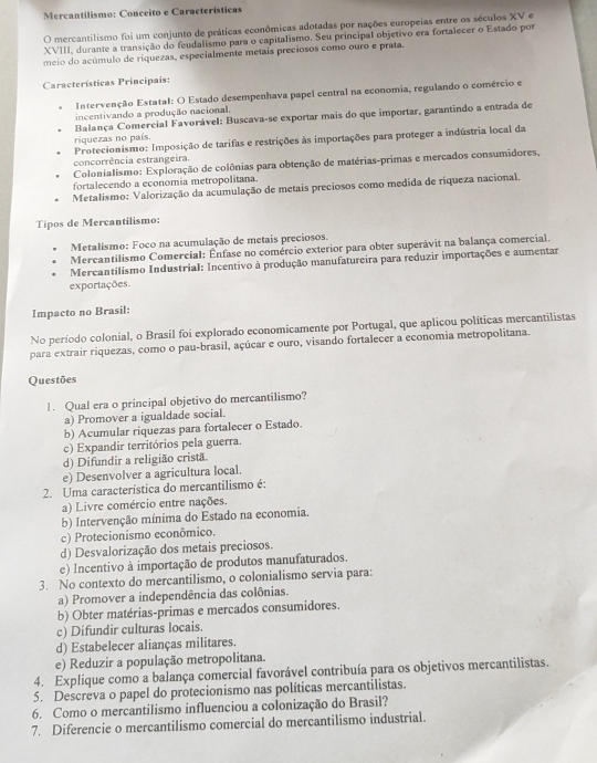 Mercantilismo: Conceito e Características
O mercantilismo foi um conjunto de práticas econômicas adotadas por nações europeias entre os séculos XV e
XVIII, durante a transição do feudalismo para o capitalismo. Seu principal objetivo era fortalecer o Estado por
meio do acúmulo de riquezas, especialmente metais preciosos como ouro e prata.
Características Principais:
Intervenção Estatal: O Estado desempenhava papel central na economia, regulando o comércio e
incentivando a produção nacional.
Balança Comercial Favorável: Buscava-se exportar mais do que importar, garantindo a entrada de
riquezas no país.
concorrência estrangeira.  Protecionismo: Imposição de tarifas e restrições às importações para proteger a indústria local da
Colonialismo: Exploração de colônias para obtenção de matérias-primas e mercados consumidores,
fortalecendo a economia metropolitana.
Metalismo: Valorização da acumulação de metais preciosos como medida de riqueza nacional.
Tipos de Mercantilismo:
Metalismo: Foco na acumulação de metais preciosos.
Mercantilismo Comercial: Ênfase no comércio exterior para obter superávit na balança comercial.
Mercantilismo Industrial: Incentivo à produção manufatureira para reduzir importações e aumentar
exportações
Impacto no Brasil:
No período colonial, o Brasil foi explorado economicamente por Portugal, que aplicou políticas mercantilistas
para extrair riquezas, como o pau-brasil, açúcar e ouro, visando fortalecer a economia metropolitana.
Questões
1. Qual era o principal objetivo do mercantilismo?
a) Promover a igualdade social.
b) Acumular riquezas para fortalecer o Estado.
c) Expandir territórios pela guerra.
d) Difundir a religião cristã.
e) Desenvolver a agricultura local.
2. Uma característica do mercantilismo é:
a) Livre comércio entre nações.
b) Intervenção mínima do Estado na economia.
c) Protecionismo econômico.
d) Desvalorização dos metais preciosos.
e) Incentivo à importação de produtos manufaturados.
3. No contexto do mercantilismo, o colonialismo servia para:
a) Promover a independência das colônias.
b) Obter matérias-primas e mercados consumidores.
c) Difundir culturas locais.
d) Estabelecer alianças militares.
e) Reduzir a população metropolitana.
4. Explique como a balança comercial favorável contribuía para os objetivos mercantilistas.
5. Descreva o papel do protecionismo nas políticas mercantilistas.
6. Como o mercantilismo influenciou a colonização do Brasil?
7. Diferencie o mercantilismo comercial do mercantilismo industrial.