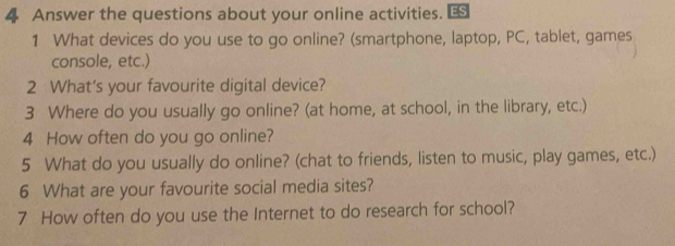 Answer the questions about your online activities. € 
1 What devices do you use to go online? (smartphone, laptop, PC, tablet, games 
console, etc.) 
2 What’s your favourite digital device? 
3 Where do you usually go online? (at home, at school, in the library, etc.) 
4 How often do you go online? 
5 What do you usually do online? (chat to friends, listen to music, play games, etc.) 
6 What are your favourite social media sites? 
7 How often do you use the Internet to do research for school?