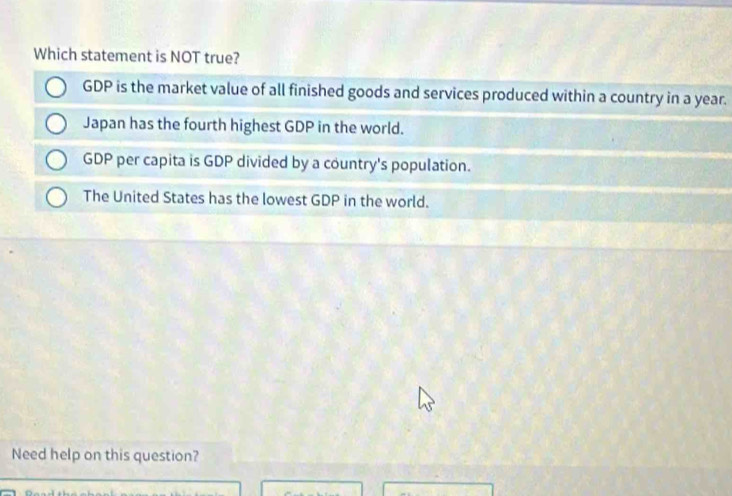 Which statement is NOT true?
GDP is the market value of all finished goods and services produced within a country in a year.
Japan has the fourth highest GDP in the world.
GDP per capita is GDP divided by a country's population.
The United States has the lowest GDP in the world.
Need help on this question?