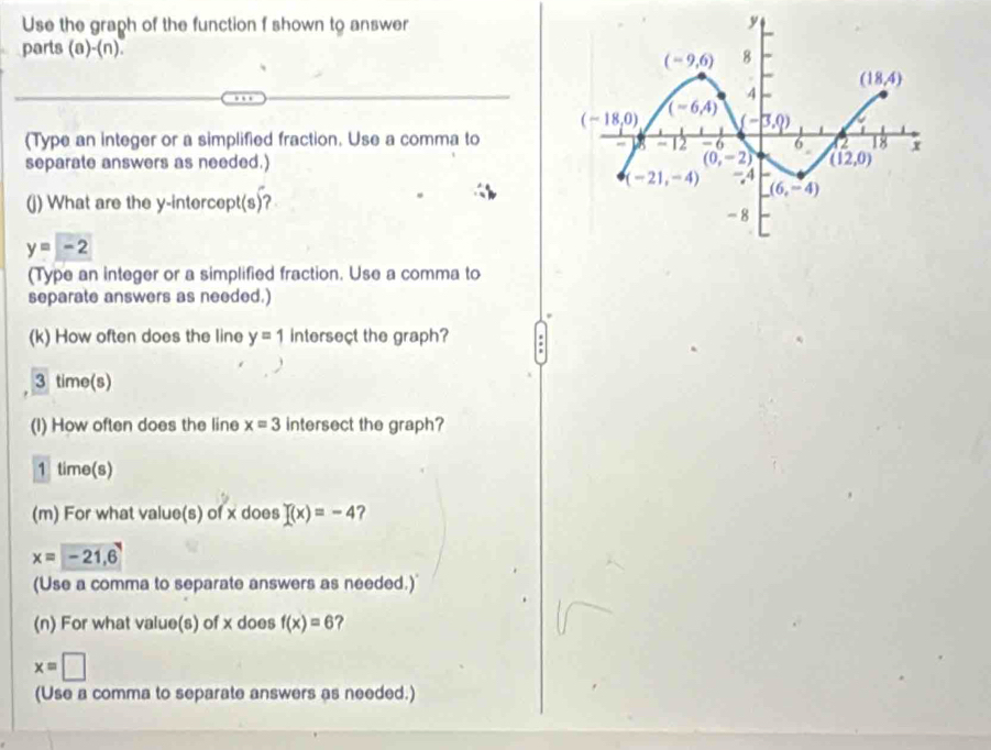 Use the graph of the function f shown to answer
parts (a)-(n)
(Type an integer or a simplified fraction. Use a comma to
separate answers as needed.) 
(j) What are the y-intercep (s) 2
y=-2
(Type an integer or a simplified fraction. Use a comma to
separate answers as needed.)
(k) How often does the line y=1 intersect the graph?
3 time(s)
(I) How often does the line x=3 intersect the graph?
1 time(s)
(m) For what value(s) of x does f(x)=-4 ?
x=-21,6
(Use a comma to separate answers as needed.)
(n) For what value(s) of x does f(x)=6 ?
x=□
(Use a comma to separate answers as needed.)