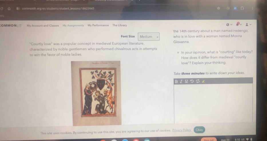 OMMONL My Account and Classes My Assignments My Performance The Library 
the 14th century about a man named Federigo, 
Font Size Medium who is in love with a woman named Monna 
"Courtly love" was a popular concept in medieval European literature, Giovanna. 
characterized by noble gentlemen who performed chivalrous acts in attempts 
to win the favor of noble ladies. In your opinion, what is "courting" like today? 
。 
How does it differ from medieval "courtly 
love"? Explain your thinking. 
Take three minutes to write down your ideas. 
This site uses cookies. By continuing to use this site, you are agreeing to our use of cookies. Privacy Policy Okay 
Aug 23 8:32 US