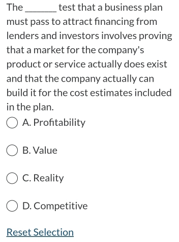 The_ test that a business plan
must pass to attract financing from
lenders and investors involves proving
that a market for the company's
product or service actually does exist
and that the company actually can
build it for the cost estimates included
in the plan.
A. Proftability
B. Value
C. Reality
D. Competitive
Reset Selection