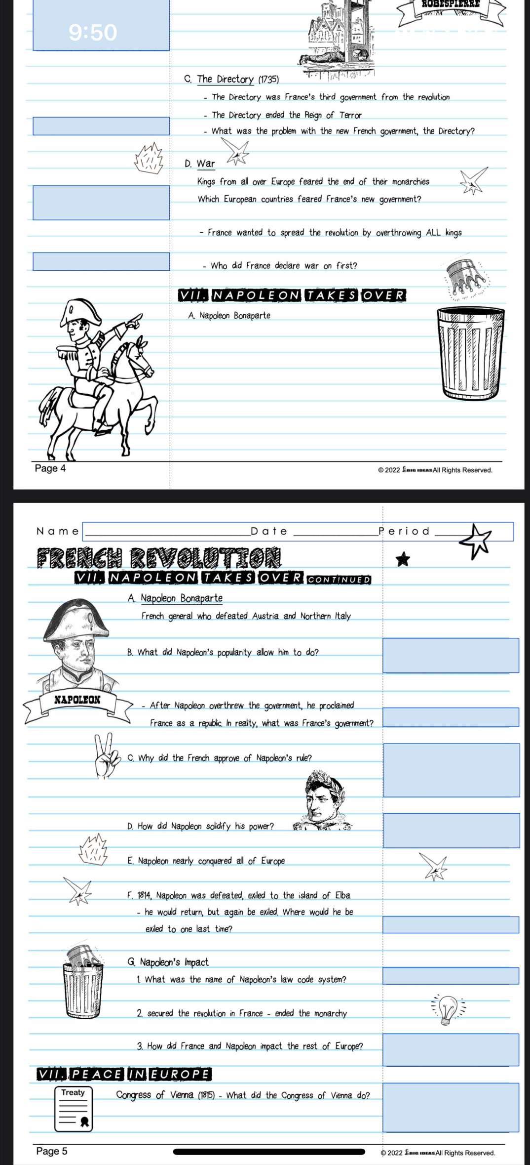 9:50
C. The Directory (1735)
- The Directory was France's third government from the revolution
- The Directory ended the Reign of Terror
- What was the problem with the new French government, the Directory?
D. War
Kings from all over Europe feared the end of their monarchies
Which European countries feared France's new government?
- France wanted to spread the revolution by overthrowing ALL kings
- Who did France declare war on first?
VII. NAPOLEON TAKES OVER
A. Napoleon Bonaparte
Page 4
_
_
N a m e D ate _Period
FRENCH REVOLUTION
VII. NAPOL EON. TAKE S OVE R CONTINUED
A. Napoleon Bonaparte
French general who defeated Austria and Northern Italy
B. What did Napoleon's popularity allow him to do?
NAPOLEON - After Napoleon overthrew the government, he proclaimed
France as a republic. In reality, what was France's government?
C. Why did the French approve of Napoleon's rule?
D. How did Napoleon solidify his power?
E, Napoleon nearly conquered all of Europe
F. 1814, Napoleon was defeated, exiled to the island of Elba
- he would return, but again be exiled. Where would he be
exiled to one last time?
G. Napoleon's Impact
1 What was the name of Napoleon's law code system?
2, secured the revolution in France - ended the monarchy
3. How did France and Napoleon impact the rest of Europe?
VII. PEACE IN EUROPE
Treaty Congress of Vienna (1815) - What did the Congress of Vienna do?
Page 5